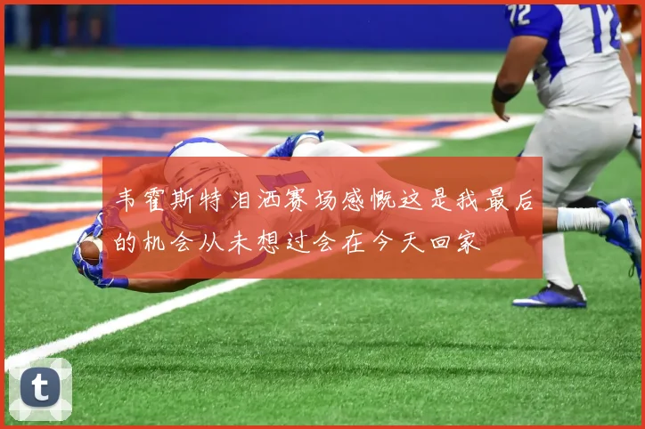 韦霍斯特泪洒赛场感慨这是我最后的机会从未想过会在今天回家