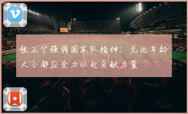 张玉宁强调国家队精神：无论年龄大小都应全力以赴贡献力量