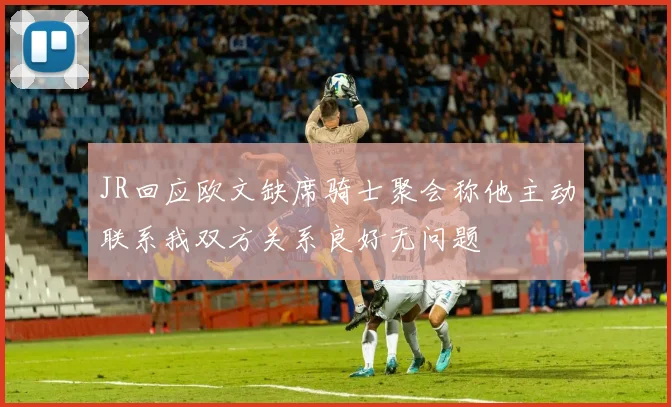 JR回应欧文缺席骑士聚会称他主动联系我双方关系良好无问题