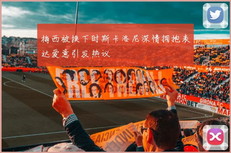 梅西被换下时斯卡洛尼深情拥抱表达爱意引发热议