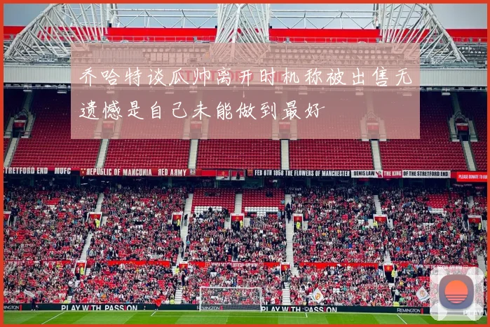乔哈特谈瓜帅离开时机称被出售无遗憾是自己未能做到最好