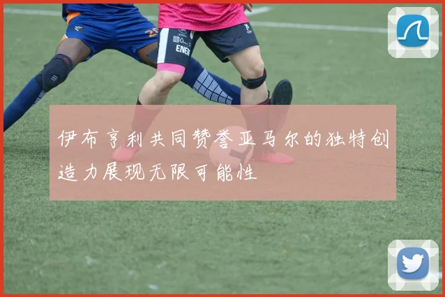伊布亨利共同赞誉亚马尔的独特创造力展现无限可能性