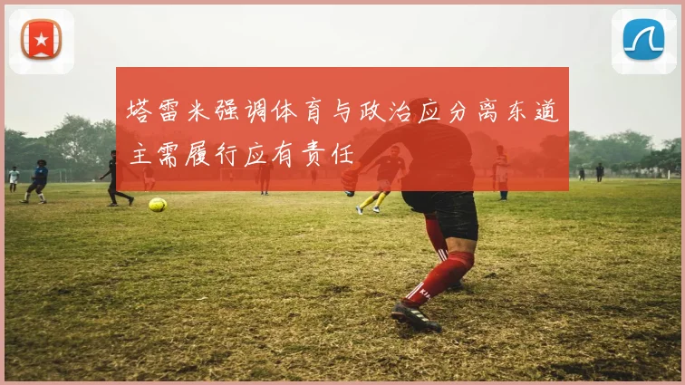 塔雷米强调体育与政治应分离东道主需履行应有责任