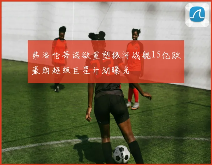 弗洛伦蒂诺欲重塑银河战舰15亿欧豪购超级巨星计划曝光