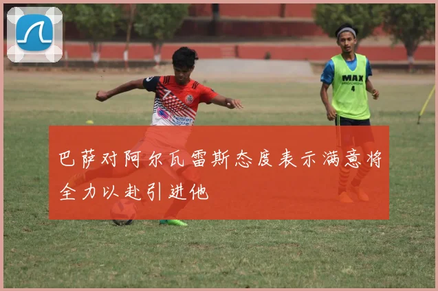 巴萨对阿尔瓦雷斯态度表示满意将全力以赴引进他