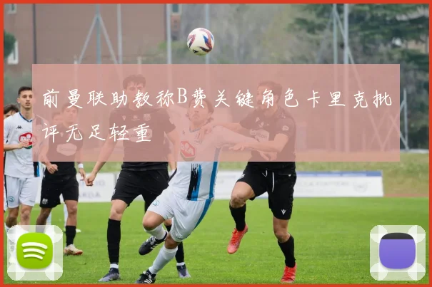 前曼联助教称B费关键角色卡里克批评无足轻重