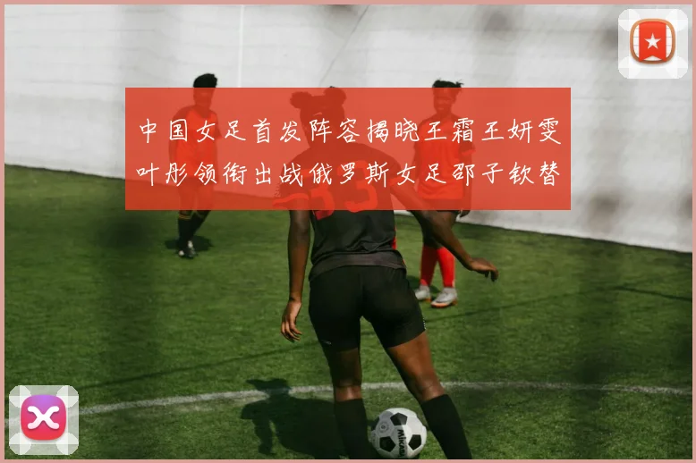 中国女足首发阵容揭晓王霜王妍雯叶彤领衔出战俄罗斯女足邵子钦替补待命